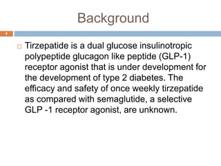 Background
 Tirzepatide is a dual glucose insulinotropic
polypeptide glucagon like peptide (GLP-1)
receptor agonist that is under development for
the development of type 2 diabetes. The
efficacy and safety of once weekly tirzepatide
as compared with semaglutide, a selective
GLP -1 receptor agonist, are unknown.
4
 