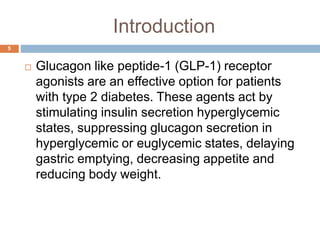 Introduction
 Glucagon like peptide-1 (GLP-1) receptor
agonists are an effective option for patients
with type 2 diabetes. These agents act by
stimulating insulin secretion hyperglycemic
states, suppressing glucagon secretion in
hyperglycemic or euglycemic states, delaying
gastric emptying, decreasing appetite and
reducing body weight.
5
 