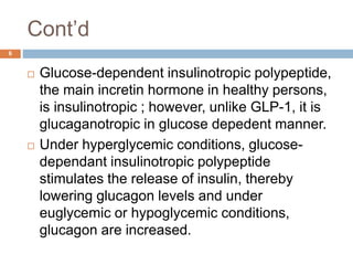 Cont’d
6
 Glucose-dependent insulinotropic polypeptide,
the main incretin hormone in healthy persons,
is insulinotropic ; however, unlike GLP-1, it is
glucaganotropic in glucose depedent manner.
 Under hyperglycemic conditions, glucose-
dependant insulinotropic polypeptide
stimulates the release of insulin, thereby
lowering glucagon levels and under
euglycemic or hypoglycemic conditions,
glucagon are increased.
 