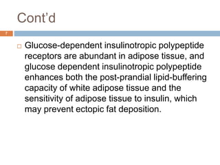 Cont’d
7
 Glucose-dependent insulinotropic polypeptide
receptors are abundant in adipose tissue, and
glucose dependent insulinotropic polypeptide
enhances both the post-prandial lipid-buffering
capacity of white adipose tissue and the
sensitivity of adipose tissue to insulin, which
may prevent ectopic fat deposition.
 