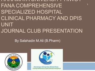 HARAMAYA UNIVERSITY HIWOT
FANA COMPREHENSIVE
SPECIALIZED HOSPITAL
CLINICAL PHARMACY AND DPIS
UNIT
JOURNAL CLUB PRESENTATION
By Salahadin M.Ali (B.Pharm)
1
 