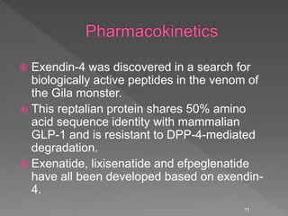  Exendin-4 was discovered in a search for
biologically active peptides in the venom of
the Gila monster.
 This reptalian protein shares 50% amino
acid sequence identity with mammalian
GLP-1 and is resistant to DPP-4-mediated
degradation.
 Exenatide, lixisenatide and efpeglenatide
have all been developed based on exendin-
4.
11
 