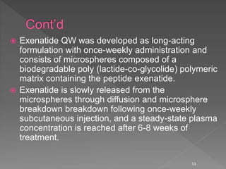  Exenatide QW was developed as long-acting
formulation with once-weekly administration and
consists of microspheres composed of a
biodegradable poly (lactide-co-glycolide) polymeric
matrix containing the peptide exenatide.
 Exenatide is slowly released from the
microspheres through diffusion and microsphere
breakdown breakdown following once-weekly
subcutaneous injection, and a steady-state plasma
concentration is reached after 6-8 weeks of
treatment.
13
 