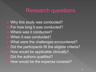  Why this study was conducted?
 For how long it was conducted?
 Where was it conducted?
 When it was conducted?
 What were the challenges encountered?
 Did the participants fill the eligible criteria?
 How would be applicable clinically?
 Did the authors qualified?
 How would be the expense covered?
17
 