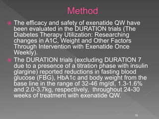  The efficacy and safety of exenatide QW have
been evaluated in the DURATION trials (The
Diabetes Therapy Utilization: Researching
changes in A1C, Weight and Other Factors
Through Intervention with Exenatide Once
Weekly).
 The DURATION trials (excluding DURATION 7
due to a presence of a titration phase with insulin
glargine) reported reductions in fasting blood
glucose (FBG), HbA1c and body weight from the
base line in the range of 32-46 mg/dl, 1.3-1.6%
and 2.0-3.7kg, respectively, throughout 24-30
weeks of treatment with exenatide QW.
19
 
