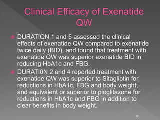  DURATION 1 and 5 assessed the clinical
effects of exenatide QW compared to exenatide
twice daily (BID), and found that treatment with
exenatide QW was superior exenatide BID in
reducing HbA1c and FBG.
 DURATI0N 2 and 4 reported treatment with
exenatide QW was superior to Sitagliptin for
reductions in HbA1c, FBG and body weight,
and equivalent or superior to pioglitazone for
reductions in HbA1c and FBG in addition to
clear benefits in body weight.
20
 