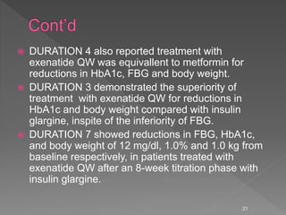  DURATION 4 also reported treatment with
exenatide QW was equivallent to metformin for
reductions in HbA1c, FBG and body weight.
 DURATION 3 demonstrated the superiority of
treatment with exenatide QW for reductions in
HbA1c and body weight compared with insulin
glargine, inspite of the inferiority of FBG.
 DURATION 7 showed reductions in FBG, HbA1c,
and body weight of 12 mg/dl, 1.0% and 1.0 kg from
baseline respectively, in patients treated with
exenatide QW after an 8-week titration phase with
insulin glargine.
21
 