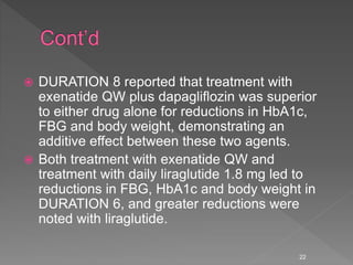  DURATION 8 reported that treatment with
exenatide QW plus dapagliflozin was superior
to either drug alone for reductions in HbA1c,
FBG and body weight, demonstrating an
additive effect between these two agents.
 Both treatment with exenatide QW and
treatment with daily liraglutide 1.8 mg led to
reductions in FBG, HbA1c and body weight in
DURATION 6, and greater reductions were
noted with liraglutide.
22
 