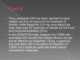  Thus, exenatide QW has been reported to body
weight, but it is not approved for treatment of
obesity, while liraglutide (3.0 mg once-daily) has
been approved for treatment of obesity by US Food
and Drug Adminstration (FDA).
 In the DURATION trials, treament for T2DM with
exenatide QW showed the clinical efficacy though
not as effective as liraglutide 1.8 mg, suggesting
that exenatide QW is an option for treament of
T2DM, but it might be used with lower priority
compared to liraglutide.
23
 