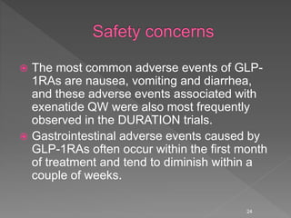  The most common adverse events of GLP-
1RAs are nausea, vomiting and diarrhea,
and these adverse events associated with
exenatide QW were also most frequently
observed in the DURATION trials.
 Gastrointestinal adverse events caused by
GLP-1RAs often occur within the first month
of treatment and tend to diminish within a
couple of weeks.
24
 