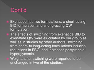  Exenatide has two formulations: a short-acting
BID formulation and a long-acting QW
formulation.
 The effects of switching from exenatide BID to
exenatide QW were elucidated by our group as
well as in studies by other authors, switching
from short- to long-acting formulations induces
reductions in FBG, and increases postprandial
hyperglycemia.
 Weights after switching were reported to be
unchanged in two of the studies.
31
 