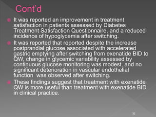  It was reported an improvement in treatment
satisfaction in patients assessed by Diabetes
Treatment Satisfaction Questionnaire, and a reduced
incidence of hypoglycemia after switching.
 It was reported that reported despite the increase
postprandial glucose associated with accelerated
gastric emptying after switching from exenatide BID to
QW, change in glycemic variability assessed by
continuous glucose monitoring was modest, and no
significant deterioration in vascular endothelial
function was observed after switching.
 These findings suggest that treatment with exenatide
QW is more useful than treatment with exenatide BID
in clinical practice.
32
 