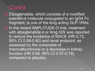  Efpeglenatide, which consists of a modified
exendin-4 molecule conjugated to an IgG4 Fc
fragment, is one of the long acting GLP-1RAs.
 In the recent AMPLITUDE-O trial, treatment
with efpeglenatide 4 or 6mg QW was reported
to reduce the incidence of MACE (HR 0.73,
95% CI 0.58-0.92) and renal endpoint, as
assessed by the composite of
macroalbuminuria or a decrease in kidney
function (HR 0.68, 95% CI 0.57-0.79),
compared to placebo.
35
 