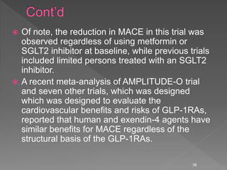  Of note, the reduction in MACE in this trial was
observed regardless of using metformin or
SGLT2 inhibitor at baseline, while previous trials
included limited persons treated with an SGLT2
inhibitor.
 A recent meta-analysis of AMPLITUDE-O trial
and seven other trials, which was designed
which was designed to evaluate the
cardiovascular benefits and risks of GLP-1RAs,
reported that human and exendin-4 agents have
similar benefits for MACE regardless of the
structural basis of the GLP-1RAs.
36
 