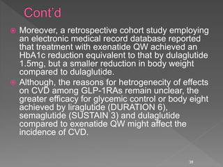  Moreover, a retrospective cohort study employing
an electronic medical record database reported
that treatment with exenatide QW achieved an
HbA1c reduction equivalent to that by dulaglutide
1.5mg, but a smaller reduction in body weight
compared to dulaglutide.
 Although, the reasons for hetrogenecity of effects
on CVD among GLP-1RAs remain unclear, the
greater efficacy for glycemic control or body eight
achieved by liraglutide (DURATION 6),
semaglutide (SUSTAIN 3) and dulaglutide
compared to exenatide QW might affect the
incidence of CVD.
38
 