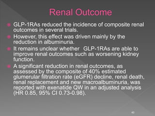  GLP-1RAs reduced the incidence of composite renal
outcomes in several trials.
 However, this effect was driven mainly by the
reduction in albuminuria.
 It remains unclear whether GLP-1RAs are able to
improve renal outcomes such as worsening kidney
function.
 A significant reduction in renal outcomes, as
assessed by the composite of 40% estimated
glumerular filtration rate (eGFR) decline, renal death,
renal replacement and new macroalbuminuria, was
reported with exenatide QW in an adjusted analysis
(HR 0.85, 95% CI 0.73-0.98).
40
 