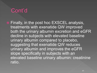  Finally, in the post hoc EXSCEL analysis,
treatments with exenatide QW improved
both the urinary albumin excretion and eGFR
decline in subjects with elevated baseline
urinary albumin compared to placebo,
suggesting that exenatide QW reduces
urinary albumin and improves the eGFR
slope specifically in subjects with an
elevated baseline urinary albumin: creatinine
ratio.
41
 