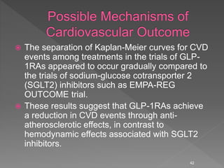  The separation of Kaplan-Meier curves for CVD
events among treatments in the trials of GLP-
1RAs appeared to occur gradually compared to
the trials of sodium-glucose cotransporter 2
(SGLT2) inhibitors such as EMPA-REG
OUTCOME trial.
 These results suggest that GLP-1RAs achieve
a reduction in CVD events through anti-
atherosclerotic effects, in contrast to
hemodynamic effects associated with SGLT2
inhibitors.
42
 