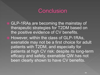  GLP-1RAs are becoming the mainstay of
therapeutic strategies for T2DM based on
the positive evidence of CV benefits.
 However, within the class of GLP-1RAs,
exenatide may not be a first choice for adult
patients with T2DM, and especially for
patients at high CV risk: despite its long-term
efficacy and safety, exenatide QW has not
been clearly shown to have CV benefits.
44
 