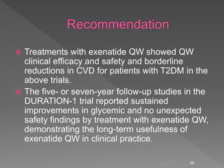  Treatments with exenatide QW showed QW
clinical efficacy and safety and borderline
reductions in CVD for patients with T2DM in the
above trials.
 The five- or seven-year follow-up studies in the
DURATION-1 trial reported sustained
improvements in glycemic and no unexpected
safety findings by treatment with exenatide QW,
demonstrating the long-term usefulness of
exenatide QW in clinical practice.
48
 