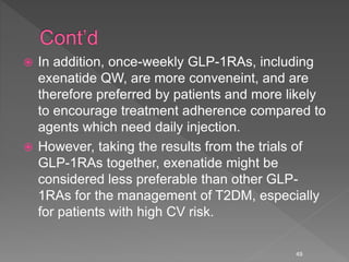  In addition, once-weekly GLP-1RAs, including
exenatide QW, are more conveneint, and are
therefore preferred by patients and more likely
to encourage treatment adherence compared to
agents which need daily injection.
 However, taking the results from the trials of
GLP-1RAs together, exenatide might be
considered less preferable than other GLP-
1RAs for the management of T2DM, especially
for patients with high CV risk.
49
 