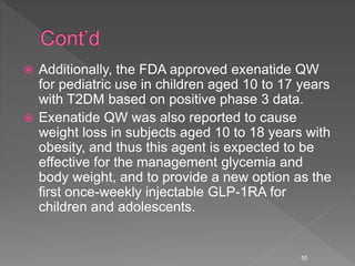  Additionally, the FDA approved exenatide QW
for pediatric use in children aged 10 to 17 years
with T2DM based on positive phase 3 data.
 Exenatide QW was also reported to cause
weight loss in subjects aged 10 to 18 years with
obesity, and thus this agent is expected to be
effective for the management glycemia and
body weight, and to provide a new option as the
first once-weekly injectable GLP-1RA for
children and adolescents.
50
 