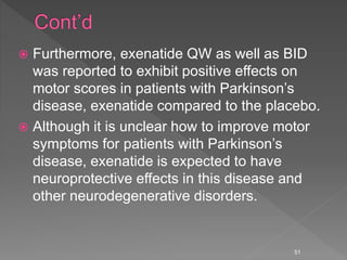  Furthermore, exenatide QW as well as BID
was reported to exhibit positive effects on
motor scores in patients with Parkinson’s
disease, exenatide compared to the placebo.
 Although it is unclear how to improve motor
symptoms for patients with Parkinson’s
disease, exenatide is expected to have
neuroprotective effects in this disease and
other neurodegenerative disorders.
51
 