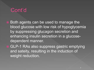  Both agents can be used to manage the
blood glucose with low risk of hypoglycemia
by suppressing glucagon secretion and
enhancing insulin secretion in a glucose-
dependent manner.
 GLP-1 RAs also suppress gastric emptying
and sateity, resulting in the induction of
weight reduction.
7
 