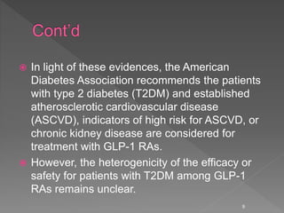  In light of these evidences, the American
Diabetes Association recommends the patients
with type 2 diabetes (T2DM) and established
atherosclerotic cardiovascular disease
(ASCVD), indicators of high risk for ASCVD, or
chronic kidney disease are considered for
treatment with GLP-1 RAs.
 However, the heterogenicity of the efficacy or
safety for patients with T2DM among GLP-1
RAs remains unclear.
9
 
