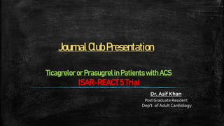 JournalClubPresentation
Dr. Asif Khan
Post Graduate Resident
Dep't. of Adult Cardiology.
Ticagrelor or Prasugrelin Patients with ACS
ISAR-REACT 5 Trial
 