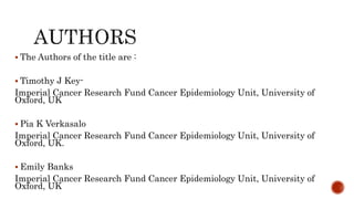  The Authors of the title are :
 Timothy J Key-
Imperial Cancer Research Fund Cancer Epidemiology Unit, University of
Oxford, UK
 Pia K Verkasalo
Imperial Cancer Research Fund Cancer Epidemiology Unit, University of
Oxford, UK.
 Emily Banks
Imperial Cancer Research Fund Cancer Epidemiology Unit, University of
Oxford, UK
 