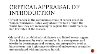 Breast cancer is the commonest cause of cancer death in
women worldwide. Rates vary about five-fold around the
world, but they are increasing in regions that until recently
had low rates of the disease.
Many of the established risk factors are linked to oestrogens.
Risk is increased by early menarche, late menopause, and
obesity in postmenopausal women, and prospective studies
have shown that high concentrations of endogenous oestradiol
are associated with an increase in risk.
 