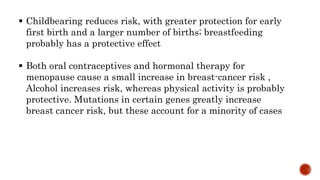  Childbearing reduces risk, with greater protection for early
first birth and a larger number of births; breastfeeding
probably has a protective effect
 Both oral contraceptives and hormonal therapy for
menopause cause a small increase in breast-cancer risk ,
Alcohol increases risk, whereas physical activity is probably
protective. Mutations in certain genes greatly increase
breast cancer risk, but these account for a minority of cases
 