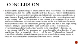  Studies of the epidemiology of breast cancer have established that hormonal
factors have a key role in the causation of this disease. Factors that increase
exposure to oestrogens increase risk, and studies in postmenopausal women
have shown a direct association between high oestradiol concentrations and
breast-cancer risk. The low rates of breast cancer in some populations are to
a substantial extent to conditions that are not realistic or desirable for more
developed countries – late menarche, young age at first birth, and high parity.
Feasible changes in risk factors, such as obesity, alcohol consumption,
breastfeeding, and physical activity, could yield important reductions in
breast cancer risk. Further progress may come from the identification of new,
modifiable lifestyle (especially dietary) risk factors. Trials such as those of
tamoxifen and other selective oestrogen-receptor modulators may result in
effective methods for the chemoprevention of breast cancer.
 