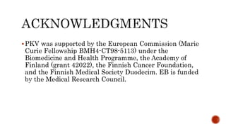 PKV was supported by the European Commission (Marie
Curie Fellowship BMH4-CT98-5113) under the
Biomedicine and Health Programme, the Academy of
Finland (grant 42022), the Finnish Cancer Foundation,
and the Finnish Medical Society Duodecim. EB is funded
by the Medical Research Council.
 