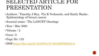 Authors : Timothy J Key, Pia K Verkasalo, and Emily Banks .
Epidemiology of breast cancer
Journal name : The LANCET Oncology
Year : Mar 2001
Volume : 2
Issue :3
Page No: 133
DOI:https://doi.org/10.1016/S1470-2045(00)00254-0
 