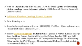  With an Impact Factor of 54·433,the LANCET Oncology the world-leading
clinical oncology research journal globally (2021 Journal Citation Reports®,
Clarivate 2022).
 Publisher: Elsevier's Oncology Journal Network
 Total Indexing – 11
 Some Indexing sites are – Scopus , MEDLINE ,PubMed , Chemical Abstracts
, Essential Science Indicators ,etc .
 Editor :David Collingridge, Editor-in-Chief , gained a PhD in Tumour Biology
from the Gray Cancer Institute/University College London (UK) and held
research posts in the Department of Therapeutic Radiology, Yale University
(USA) and in the PET Oncology Group, Imperial College School of Medicine,
Hammersmith Hospital (UK)
 