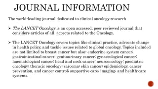 The world-leading journal dedicated to clinical oncology research
 The LANCET Oncology is an open accessed, peer reviewed journal that
considers articles of all acpects related to the Oncology.
 The LANCET Oncology covers topics like clinical practice, advocate change
in health policy, and tackle issues related to global oncology. Topics included
are not limited to breast cancer but also- endocrine system cancer;
gastrointestinal cancer; genitourinary cancer; gynaecological cancer;
haematological cancer; head and neck cancer; neurooncology; paediatric
oncology; thoracic oncology; sarcoma; skin cancer; epidemiology, cancer
prevention, and cancer control; supportive care; imaging; and health-care
systems.
 