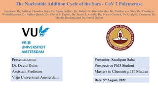 The Nucleotide Addition Cycle of the Sars - CoV 2 Polymerase
(Authors: Subhas Chandra Mona.. Pauline van,
(Authors: Dr. Subhas Chandra Bera, Dr. Mona Seifert, Dr. Robert N. Kirchdoerfer, Dr. Pauline van Nies, Dr. Yibulayin
Wubulikasimu, Dr. Salina Quack, Dr. Flavia S. Papini, Dr. Jamie J. Arnold, Dr. Bruno Canard, Dr. Craig E. Cameron, Dr.
Martin Depken, and Dr. David Dulin)
Presenter: Sandipan Saha
Prospective PhD Student
Masters in Chemistry, IIT Madras
Presentation to:
Dr. David Dulin
Assistant Professor
Vrije Universiteit Amsterdam
Date: 5th August, 2022
 