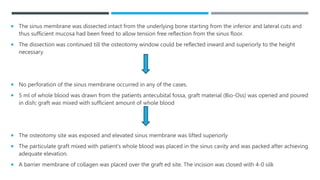  The sinus membrane was dissected intact from the underlying bone starting from the inferior and lateral cuts and
thus sufficient mucosa had been freed to allow tension free reflection from the sinus floor.
 The dissection was continued till the osteotomy window could be reflected inward and superiorly to the height
necessary
 No perforation of the sinus membrane occurred in any of the cases.
 5 ml of whole blood was drawn from the patients antecubital fossa, graft material (Bio-Oss) was opened and poured
in dish; graft was mixed with sufficient amount of whole blood
 The osteotomy site was exposed and elevated sinus membrane was lifted superiorly
 The particulate graft mixed with patient’s whole blood was placed in the sinus cavity and was packed after achieving
adequate elevation.
 A barrier membrane of collagen was placed over the graft ed site. The incision was closed with 4-0 silk
 