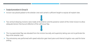  Surgical procedure in Group B:
 Incision was placed palatal to the alveolar crest and carried a sufficient length to expose all implant sites
 Two vertical releasing incisions were made at the anterior and the posterior extent of the initial incision to allow
adequate tension free buccal reflection of the soft tissue flap.
 The mucoperiosteal flap was elevated from the incision buccally and superiorly taking care not to perforate the
flap at the alveolar crest.
 The antrostomy was performed with speed reduction gear hand piece and internal irrigation was used for bone
drilling
 