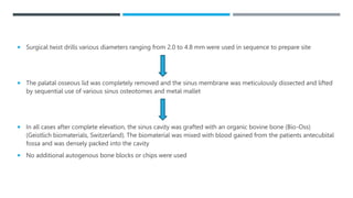  Surgical twist drills various diameters ranging from 2.0 to 4.8 mm were used in sequence to prepare site
 The palatal osseous lid was completely removed and the sinus membrane was meticulously dissected and lifted
by sequential use of various sinus osteotomes and metal mallet
 In all cases after complete elevation, the sinus cavity was grafted with an organic bovine bone (Bio-Oss)
(Geistlich biomaterials, Switzerland). The biomaterial was mixed with blood gained from the patients antecubital
fossa and was densely packed into the cavity
 No additional autogenous bone blocks or chips were used
 