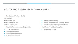 POSTOPERATIVE ASSESSMENT PARAMETERS:
 Pain (by Visual Analogous Scale)
• 0 – No pain
• 1 to 3 – Mild pain
• 3 to 7 – Moderate pain
• 7 to 10 – severe pain
 Gingival inflammation status: Gingival index
 0 – No inflammation
 1 – Mild inflammation
 2 – Moderate inflammation
 3 – Severe inflammation
 Swelling (Present/Absent)
 Stability – Present/Absent (Glickman Method)
 Patient Compliance (four point Likert scale)
• Satisfaction/Good/Satisfactory/Poor
 Complication – If any
 