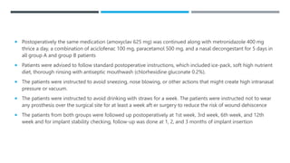  Postoperatively the same medication (amoxyclav 625 mg) was continued along with metronidazole 400 mg
thrice a day, a combination of aciclofenac 100 mg, paracetamol 500 mg, and a nasal decongestant for 5 days in
all group A and group B patients
 Patients were advised to follow standard postoperative instructions, which included ice-pack, soft high nutrient
diet, thorough rinsing with antiseptic mouthwash (chlorhexidine gluconate 0.2%).
 The patients were instructed to avoid sneezing, nose blowing, or other actions that might create high intranasal
pressure or vacuum.
 The patients were instructed to avoid drinking with straws for a week. The patients were instructed not to wear
any prosthesis over the surgical site for at least a week aft er surgery to reduce the risk of wound dehiscence
 The patients from both groups were followed up postoperatively at 1st week, 3rd week, 6th week, and 12th
week and for implant stability checking, follow-up was done at 1, 2, and 3 months of implant insertion
 