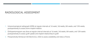 RADIOLOGICAL ASSESSMENT
1. Intraoral periapical radiograph (IOPA) at regular intervals at 1st week, 3rd weeks, 6th weeks, and 12th weeks
postoperatively to assess bone implant relation.
2. Orthopantomogram was done at regular interval intervals at 1st week, 3rd weeks, 6th weeks, and 12th weeks
postoperatively to assess graft uptake and implant relationship to graft
3. Preoperatively Dentascan (GE Electronics, USA) to assess availability and status of bone.
 