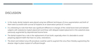 DISCUSSION
 In this study, dental implants were placed using two different techniques of sinus augmentation and both of
them were successful with survival of implants at an observation period of 3 months
 It is interesting to note that there was significant difference in changes of the crestal bone level and between
subjects with osteotome implant placement and those with delayed implant placement in the subantral areas
previously augmented by deproteinized bovine bone
 The dental implant has a role in the replacement of lost tooth, especially when it is desirable to avoid
preparing adjacent teeth that have no caries, restorations.
 The direct and indirect sinus lift procedure could be used to augment the sinus floor thereby augmenting the
alveolar ridge to place implant of sufficient length.
 