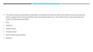  The present study was therefore undertaken to evaluate the results of direct and indirect sinus lift procedures
with an organic bovine bone graft (Bio-Oss) and implant placement. The results of this study were observed
under the following parameters:
1. Pain
2. Swelling.
3. Inflammation
4. Gingival status
5. Bone height augmentation
6. Stability
 