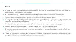 PAIN
 In group “A” (direct sinus lift through lateral antrostomy) at 1st day, all the 10 patients had mild pain (as per VAS
scale) and none had moderate or severe pain.
 At 1st week follow-up, 6 patients presented with mild pain while none had moderate or severe pain.
 Pain was absent in all patients after 1st week at 3rd, 6th, and 12th weeks observation.
 In group “B” (indirect sinus lift procedures through crestal approach) at 1st day of follow-up, 8 patients had mild
pain, none had moderate or severe pain.
 At 1st week follow-up, 5 patients complaint of mild pain, while none had moderate or severe pain.
 Pain was absent in all patients aft er 1st week at 3rd, 6th, and 12th weeks of observation.
 On comparing both groups, pain was found to be absent aft er 1st week and significant reduction of pain was
noticed with time.
 On the 1st day, pain was higher in both groups because of soft tissue elevation, drilling of bone, pressure effect
of implant insertion, bone cutting, and sinus membrane elevation.
 