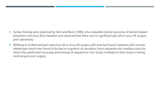  Similar findings were observed by Kent and Block [1989], who evaluated clinical outcomes of dental implant
placement and sinus floor elevation and observed that there was no significant pain aft er sinus lift surgery
post operatively
 Wiltfang et al observed pain reduction aft er sinus lift surgery with time but found 2 patients with sinusitis
related pain which they found to be due to migration of cancellous bone sequestra into maxillary sinus for
which they performed sinuscopy and removal of sequestrum. Our study correlates to their study in having
minimal pain post surgery
 