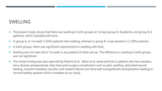 SWELLING
 The present study shows that there was swelling in both groups at 1st day (group A, 8 patients, and group B, 6
patients), which subsided with time.
 In group A, at 1st week 5 (50%) patients had swelling, whereas in group B, it was present in 3 (30%) patients.
 In both groups, there was significant improvement in swelling with time.
 Swelling was not seen aft er 1st week in any patient of either group. The difference in swelling in both groups
was not significant
 The similar finding was also reported by Rodoni et al. Alkan et al. observed that in patients who has maxillary
sinus disease preoperatively, they have post surgery complication such as pain, swelling, disturbed wound
healing, transient maxillary sinusitis, and implant failures but observed nonsignificant postoperative swelling in
normal healthy patients which correlates to our study
 